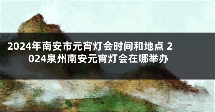 2024年南安市元宵灯会时间和地点 2024泉州南安元宵灯会在哪举办