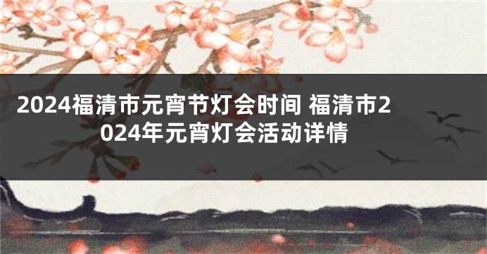 2024福清市元宵节灯会时间 福清市2024年元宵灯会活动详情