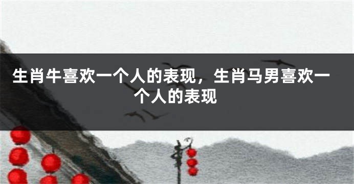 生肖牛喜欢一个人的表现，生肖马男喜欢一个人的表现