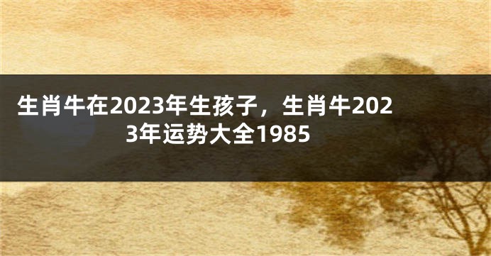 生肖牛在2023年生孩子，生肖牛2023年运势大全1985