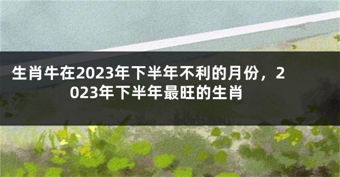 生肖牛在2023年下半年不利的月份，2023年下半年最旺的生肖