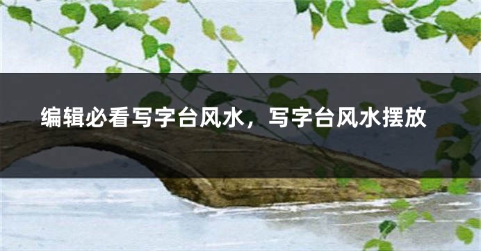 编辑必看写字台风水，写字台风水摆放