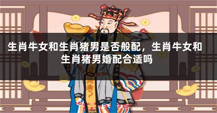 生肖牛女和生肖猪男是否般配，生肖牛女和生肖猪男婚配合适吗