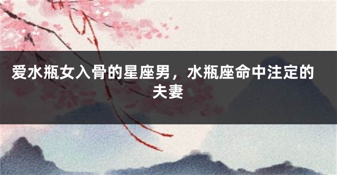 爱水瓶女入骨的星座男，水瓶座命中注定的夫妻