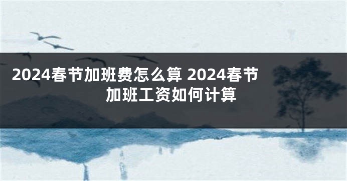 2024春节加班费怎么算 2024春节加班工资如何计算