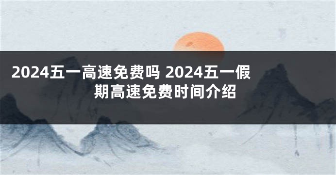 2024五一高速免费吗 2024五一假期高速免费时间介绍