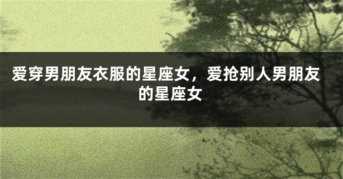 爱穿男朋友衣服的星座女，爱抢别人男朋友的星座女