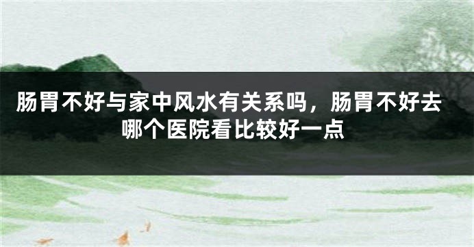 肠胃不好与家中风水有关系吗，肠胃不好去哪个医院看比较好一点