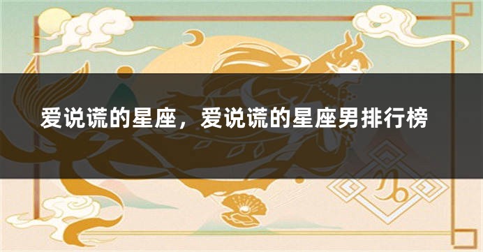爱说谎的星座，爱说谎的星座男排行榜