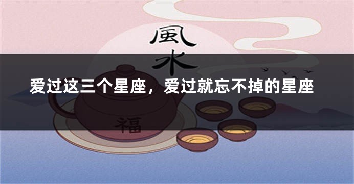 爱过这三个星座，爱过就忘不掉的星座