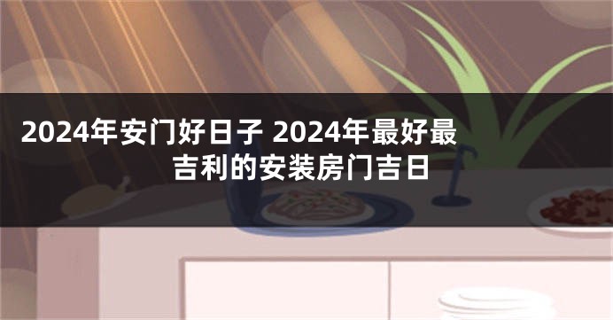 2024年安门好日子 2024年最好最吉利的安装房门吉日