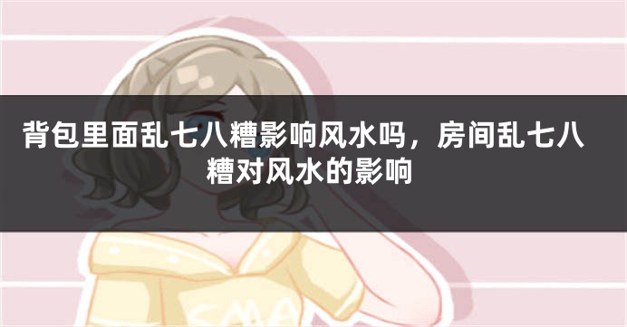 背包里面乱七八糟影响风水吗，房间乱七八糟对风水的影响