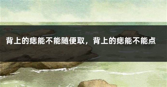 背上的痣能不能随便取，背上的痣能不能点