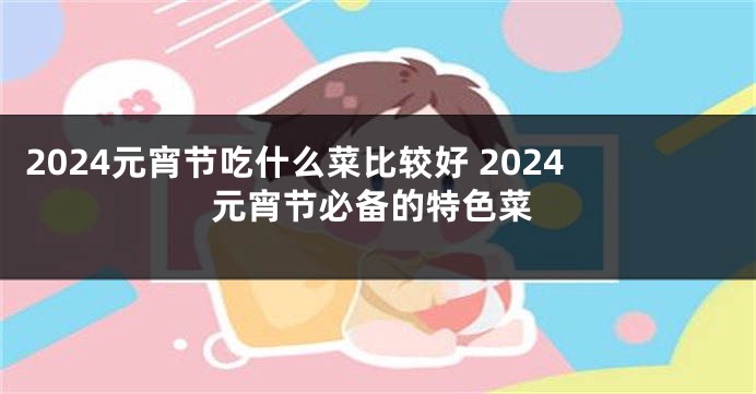2024元宵节吃什么菜比较好 2024元宵节必备的特色菜
