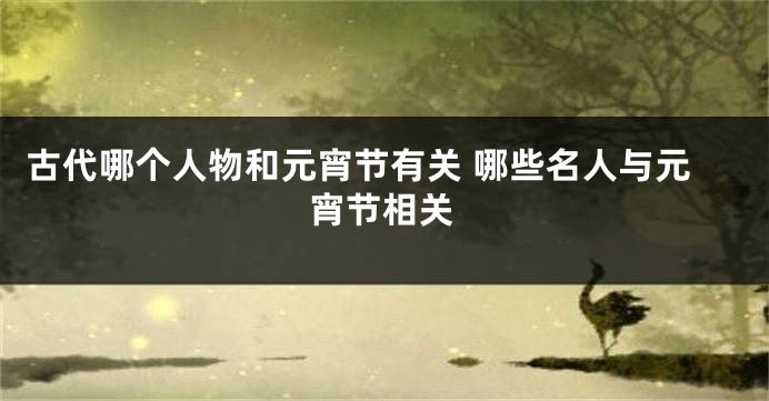 古代哪个人物和元宵节有关 哪些名人与元宵节相关