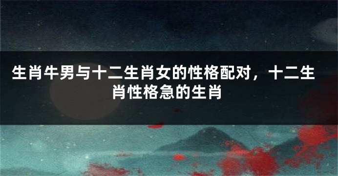 生肖牛男与十二生肖女的性格配对，十二生肖性格急的生肖