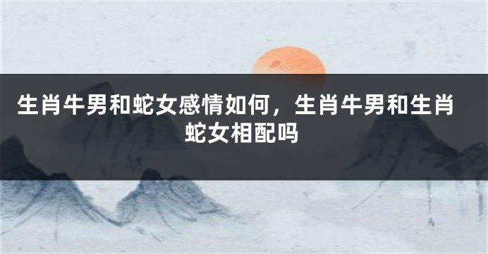 生肖牛男和蛇女感情如何，生肖牛男和生肖蛇女相配吗