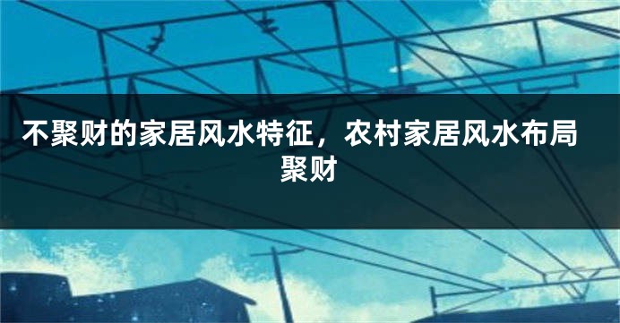 不聚财的家居风水特征，农村家居风水布局聚财