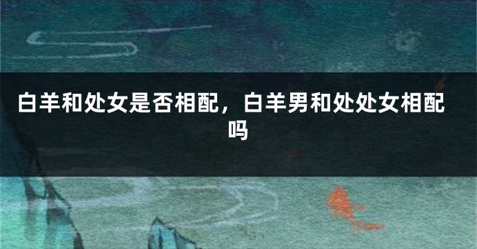 白羊和处女是否相配，白羊男和处处女相配吗