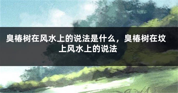 臭椿树在风水上的说法是什么，臭椿树在坟上风水上的说法