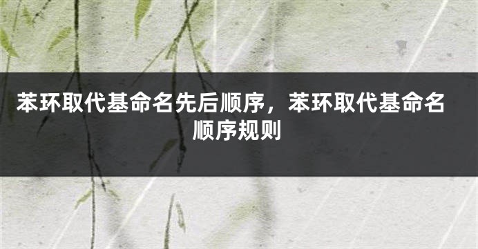 苯环取代基命名先后顺序，苯环取代基命名顺序规则