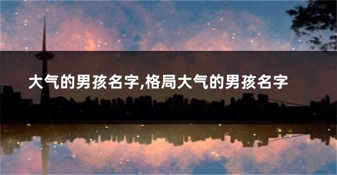 大气的男孩名字,格局大气的男孩名字