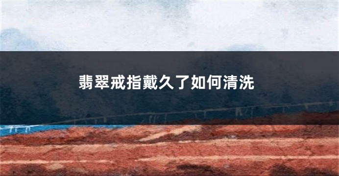 翡翠戒指戴久了如何清洗