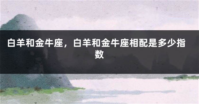 白羊和金牛座，白羊和金牛座相配是多少指数