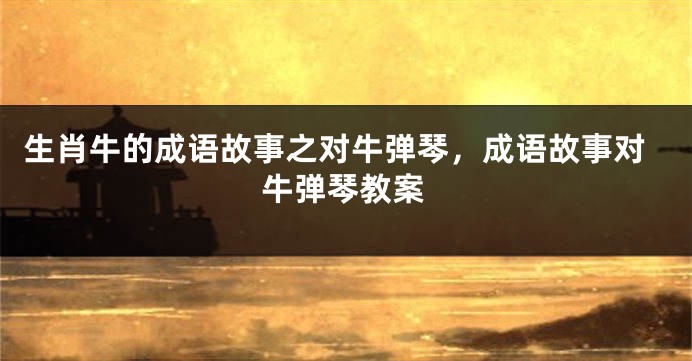 生肖牛的成语故事之对牛弹琴，成语故事对牛弹琴教案