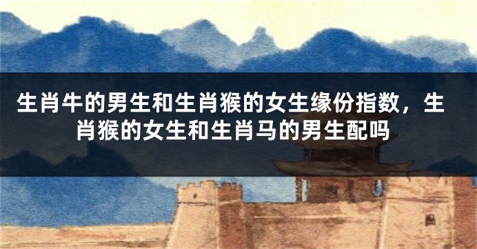 生肖牛的男生和生肖猴的女生缘份指数，生肖猴的女生和生肖马的男生配吗