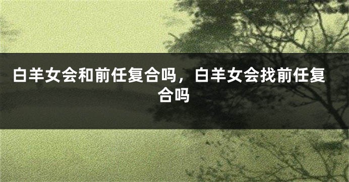 白羊女会和前任复合吗，白羊女会找前任复合吗