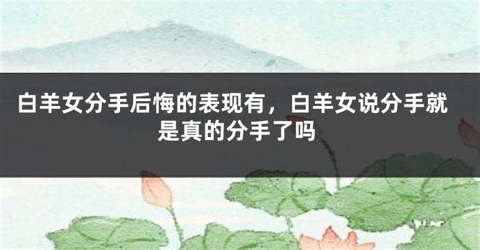 白羊女分手后悔的表现有，白羊女说分手就是真的分手了吗