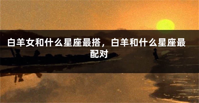 白羊女和什么星座最搭，白羊和什么星座最配对