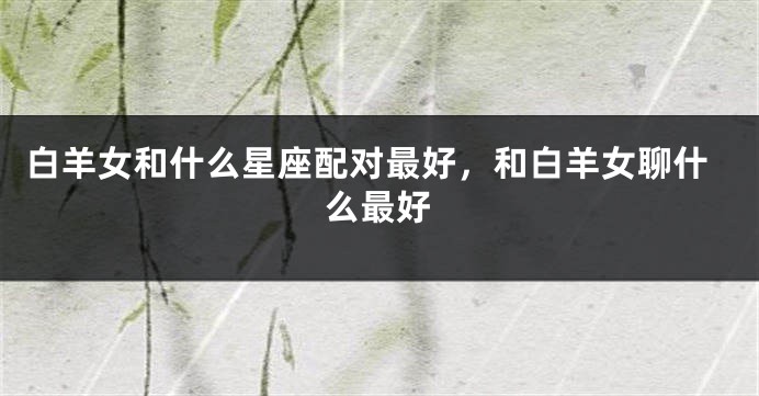 白羊女和什么星座配对最好，和白羊女聊什么最好