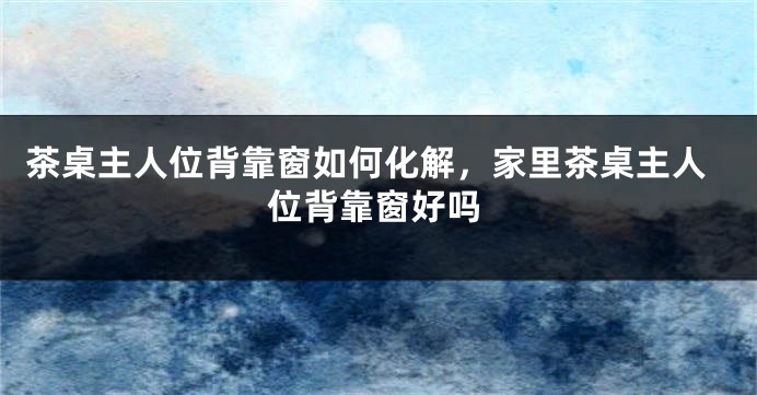 茶桌主人位背靠窗如何化解，家里茶桌主人位背靠窗好吗