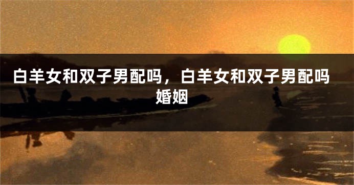 白羊女和双子男配吗，白羊女和双子男配吗 婚姻