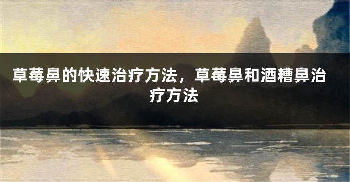 草莓鼻的快速治疗方法，草莓鼻和酒糟鼻治疗方法