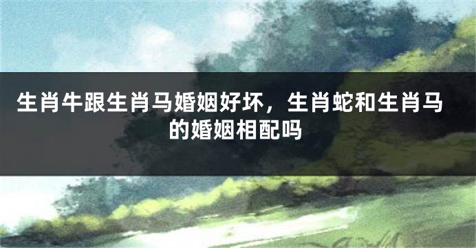 生肖牛跟生肖马婚姻好坏，生肖蛇和生肖马的婚姻相配吗