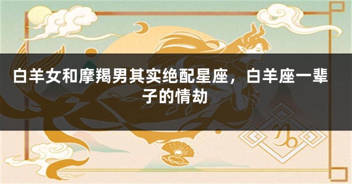 白羊女和摩羯男其实绝配星座，白羊座一辈子的情劫