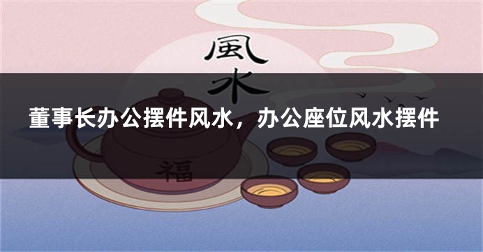 董事长办公摆件风水，办公座位风水摆件