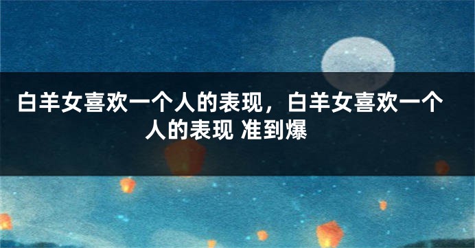 白羊女喜欢一个人的表现，白羊女喜欢一个人的表现 准到爆