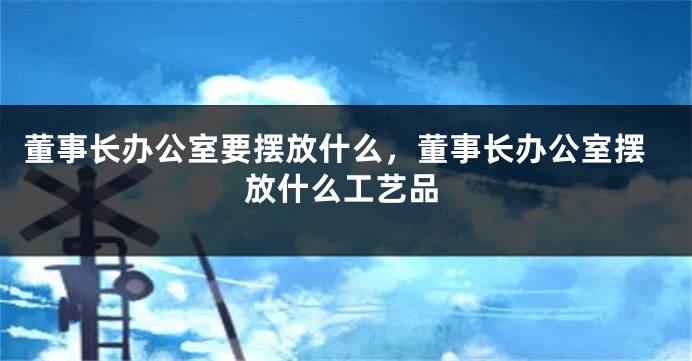 董事长办公室要摆放什么,董事长办公室摆放什么工艺品