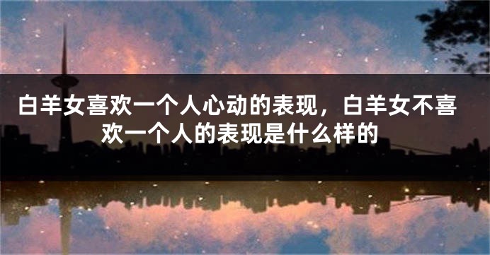 白羊女喜欢一个人心动的表现，白羊女不喜欢一个人的表现是什么样的
