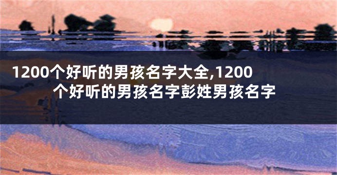 1200个好听的男孩名字大全,1200个好听的男孩名字彭姓男孩名字