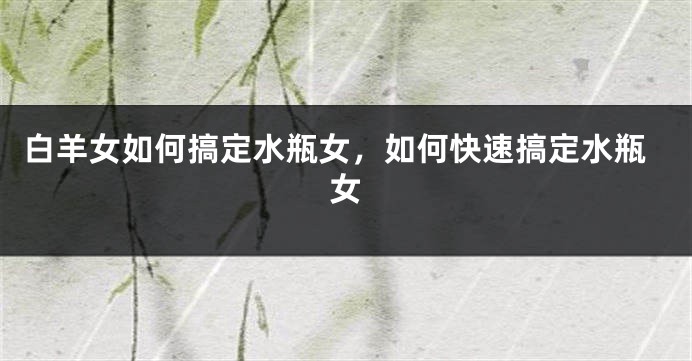 白羊女如何搞定水瓶女，如何快速搞定水瓶女