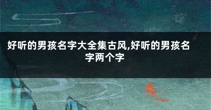 好听的男孩名字大全集古风,好听的男孩名字两个字