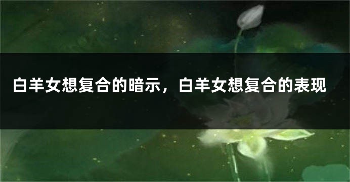 白羊女想复合的暗示，白羊女想复合的表现