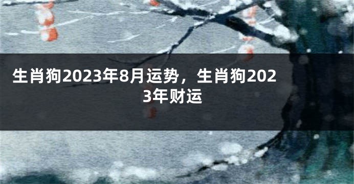 生肖狗2023年8月运势，生肖狗2023年财运
