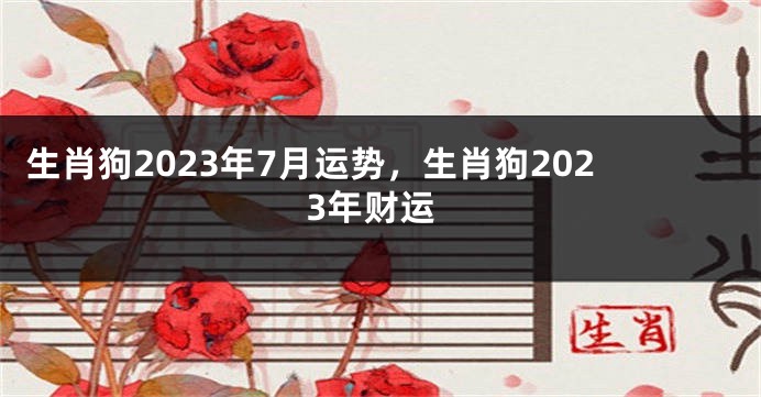 生肖狗2023年7月运势，生肖狗2023年财运