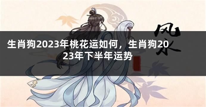 生肖狗2023年桃花运如何，生肖狗2023年下半年运势
